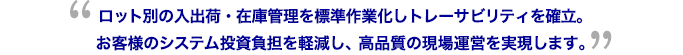 ロット別の入出荷・在庫管理を標準作業化しトレーサビリティを確立。お客様のシステム投資負担を軽減し、高品質の現場運営を実現します。