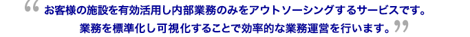 お客様の施設を有効活用し内部業務のみをアウトソーシングするサービスです。業務を標準化し可視化することで効率的な業務運営を行います。