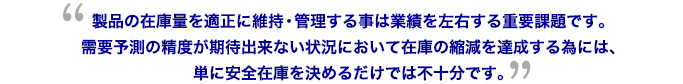 製品の在庫量を適正に維持・管理する事は業績を左右する重要課題です。需要予測の精度が期待出来ない状況において在庫の縮減を達成する為には、単に安全在庫を決めるだけでは不十分です。