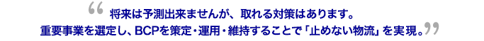 将来は予測出来ませんが、取れる対策はあります。重要事業を選定し、BCPを策定・運用・維持することで「止めない物流」を実現。