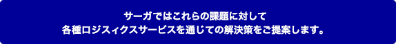 サーガではこれらの課題に対して各種ロジスィクスサービスを通じての解決策をご提案します。