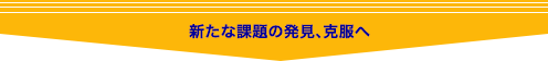 新たな課題の発見、克服へ