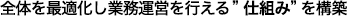 全体を最適化し業務運営を行える”仕組み”を構築