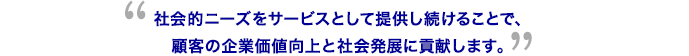 社会的ニーズをサービスとして提供し続けることで、顧客の企業価値向上と社会発展に貢献します。